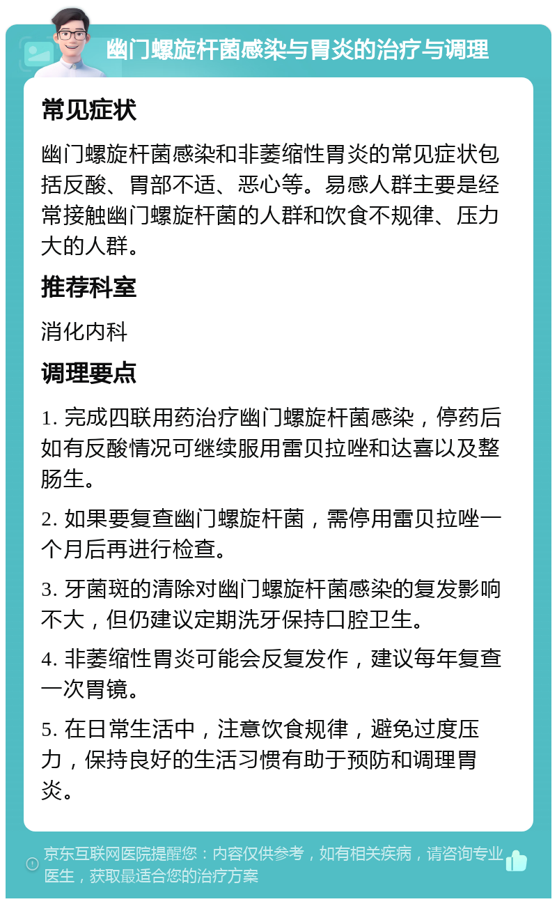 幽门螺旋杆菌感染与胃炎的治疗与调理 常见症状 幽门螺旋杆菌感染和非萎缩性胃炎的常见症状包括反酸、胃部不适、恶心等。易感人群主要是经常接触幽门螺旋杆菌的人群和饮食不规律、压力大的人群。 推荐科室 消化内科 调理要点 1. 完成四联用药治疗幽门螺旋杆菌感染，停药后如有反酸情况可继续服用雷贝拉唑和达喜以及整肠生。 2. 如果要复查幽门螺旋杆菌，需停用雷贝拉唑一个月后再进行检查。 3. 牙菌斑的清除对幽门螺旋杆菌感染的复发影响不大，但仍建议定期洗牙保持口腔卫生。 4. 非萎缩性胃炎可能会反复发作，建议每年复查一次胃镜。 5. 在日常生活中，注意饮食规律，避免过度压力，保持良好的生活习惯有助于预防和调理胃炎。