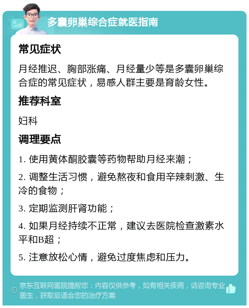 多囊卵巢综合症就医指南 常见症状 月经推迟、胸部涨痛、月经量少等是多囊卵巢综合症的常见症状，易感人群主要是育龄女性。 推荐科室 妇科 调理要点 1. 使用黄体酮胶囊等药物帮助月经来潮； 2. 调整生活习惯，避免熬夜和食用辛辣刺激、生冷的食物； 3. 定期监测肝肾功能； 4. 如果月经持续不正常，建议去医院检查激素水平和B超； 5. 注意放松心情，避免过度焦虑和压力。