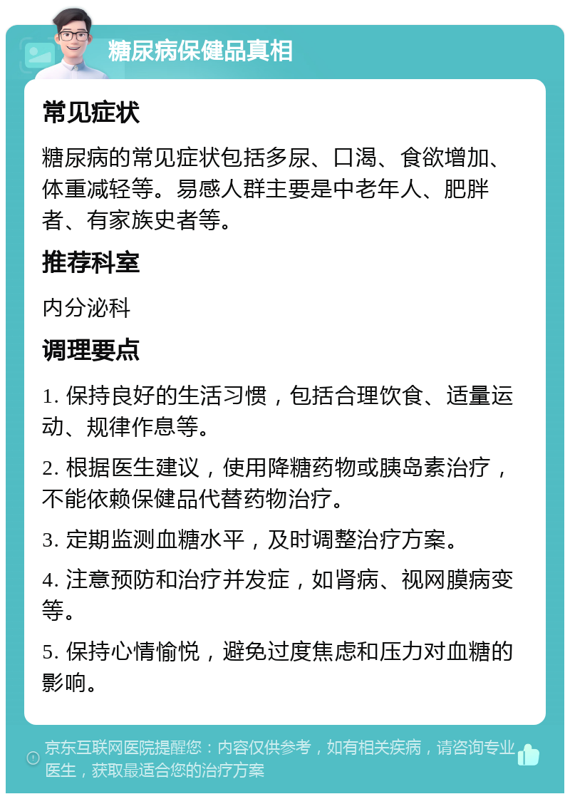 糖尿病保健品真相 常见症状 糖尿病的常见症状包括多尿、口渴、食欲增加、体重减轻等。易感人群主要是中老年人、肥胖者、有家族史者等。 推荐科室 内分泌科 调理要点 1. 保持良好的生活习惯，包括合理饮食、适量运动、规律作息等。 2. 根据医生建议，使用降糖药物或胰岛素治疗，不能依赖保健品代替药物治疗。 3. 定期监测血糖水平，及时调整治疗方案。 4. 注意预防和治疗并发症，如肾病、视网膜病变等。 5. 保持心情愉悦，避免过度焦虑和压力对血糖的影响。