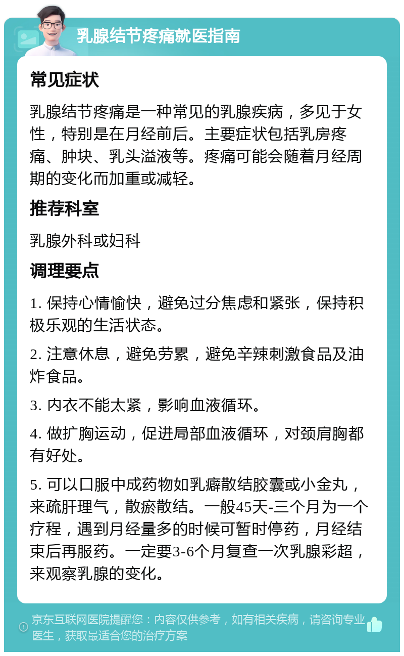 乳腺结节疼痛就医指南 常见症状 乳腺结节疼痛是一种常见的乳腺疾病，多见于女性，特别是在月经前后。主要症状包括乳房疼痛、肿块、乳头溢液等。疼痛可能会随着月经周期的变化而加重或减轻。 推荐科室 乳腺外科或妇科 调理要点 1. 保持心情愉快，避免过分焦虑和紧张，保持积极乐观的生活状态。 2. 注意休息，避免劳累，避免辛辣刺激食品及油炸食品。 3. 内衣不能太紧，影响血液循环。 4. 做扩胸运动，促进局部血液循环，对颈肩胸都有好处。 5. 可以口服中成药物如乳癖散结胶囊或小金丸，来疏肝理气，散瘀散结。一般45天-三个月为一个疗程，遇到月经量多的时候可暂时停药，月经结束后再服药。一定要3-6个月复查一次乳腺彩超，来观察乳腺的变化。