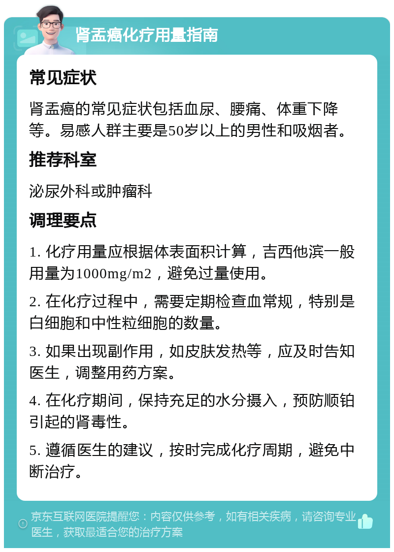 肾盂癌化疗用量指南 常见症状 肾盂癌的常见症状包括血尿、腰痛、体重下降等。易感人群主要是50岁以上的男性和吸烟者。 推荐科室 泌尿外科或肿瘤科 调理要点 1. 化疗用量应根据体表面积计算，吉西他滨一般用量为1000mg/m2，避免过量使用。 2. 在化疗过程中，需要定期检查血常规，特别是白细胞和中性粒细胞的数量。 3. 如果出现副作用，如皮肤发热等，应及时告知医生，调整用药方案。 4. 在化疗期间，保持充足的水分摄入，预防顺铂引起的肾毒性。 5. 遵循医生的建议，按时完成化疗周期，避免中断治疗。