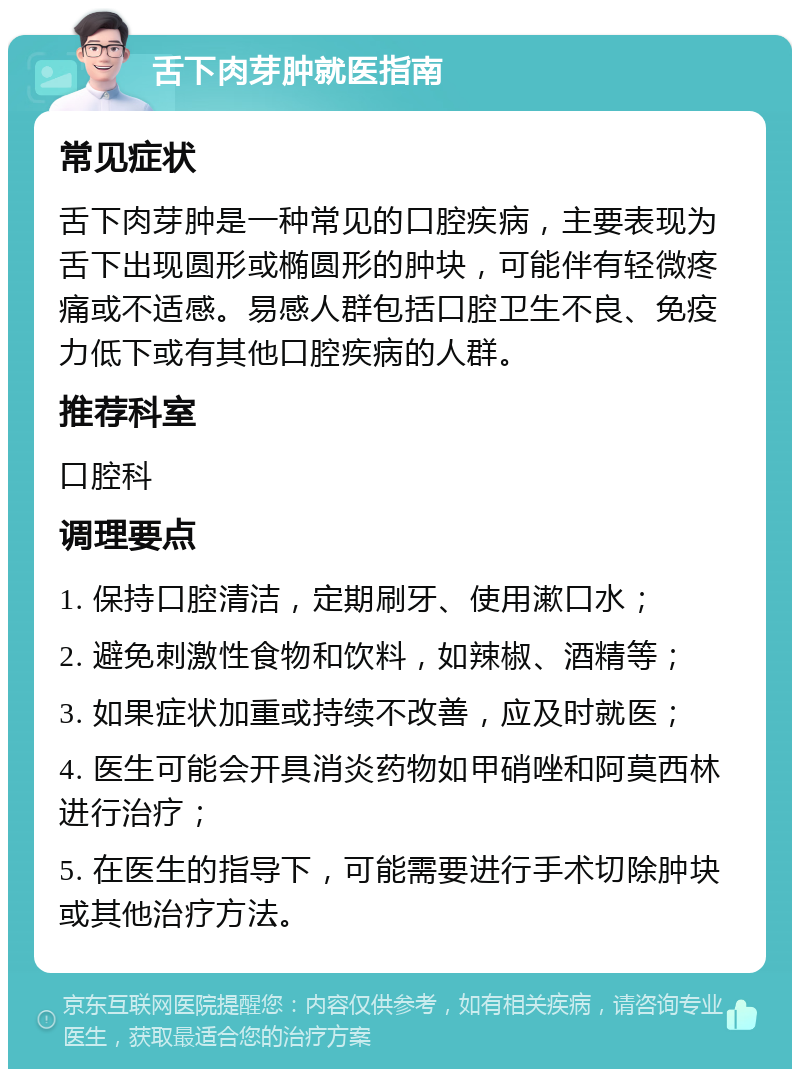 舌下肉芽肿就医指南 常见症状 舌下肉芽肿是一种常见的口腔疾病，主要表现为舌下出现圆形或椭圆形的肿块，可能伴有轻微疼痛或不适感。易感人群包括口腔卫生不良、免疫力低下或有其他口腔疾病的人群。 推荐科室 口腔科 调理要点 1. 保持口腔清洁，定期刷牙、使用漱口水； 2. 避免刺激性食物和饮料，如辣椒、酒精等； 3. 如果症状加重或持续不改善，应及时就医； 4. 医生可能会开具消炎药物如甲硝唑和阿莫西林进行治疗； 5. 在医生的指导下，可能需要进行手术切除肿块或其他治疗方法。