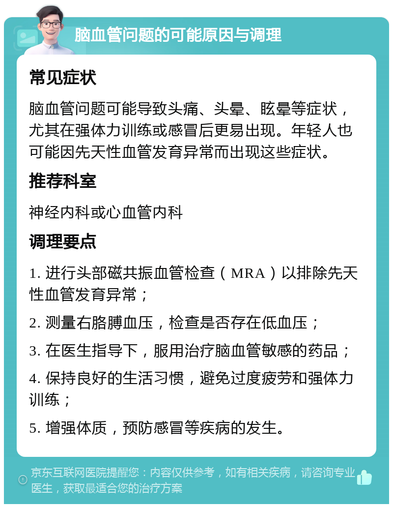 脑血管问题的可能原因与调理 常见症状 脑血管问题可能导致头痛、头晕、眩晕等症状，尤其在强体力训练或感冒后更易出现。年轻人也可能因先天性血管发育异常而出现这些症状。 推荐科室 神经内科或心血管内科 调理要点 1. 进行头部磁共振血管检查（MRA）以排除先天性血管发育异常； 2. 测量右胳膊血压，检查是否存在低血压； 3. 在医生指导下，服用治疗脑血管敏感的药品； 4. 保持良好的生活习惯，避免过度疲劳和强体力训练； 5. 增强体质，预防感冒等疾病的发生。