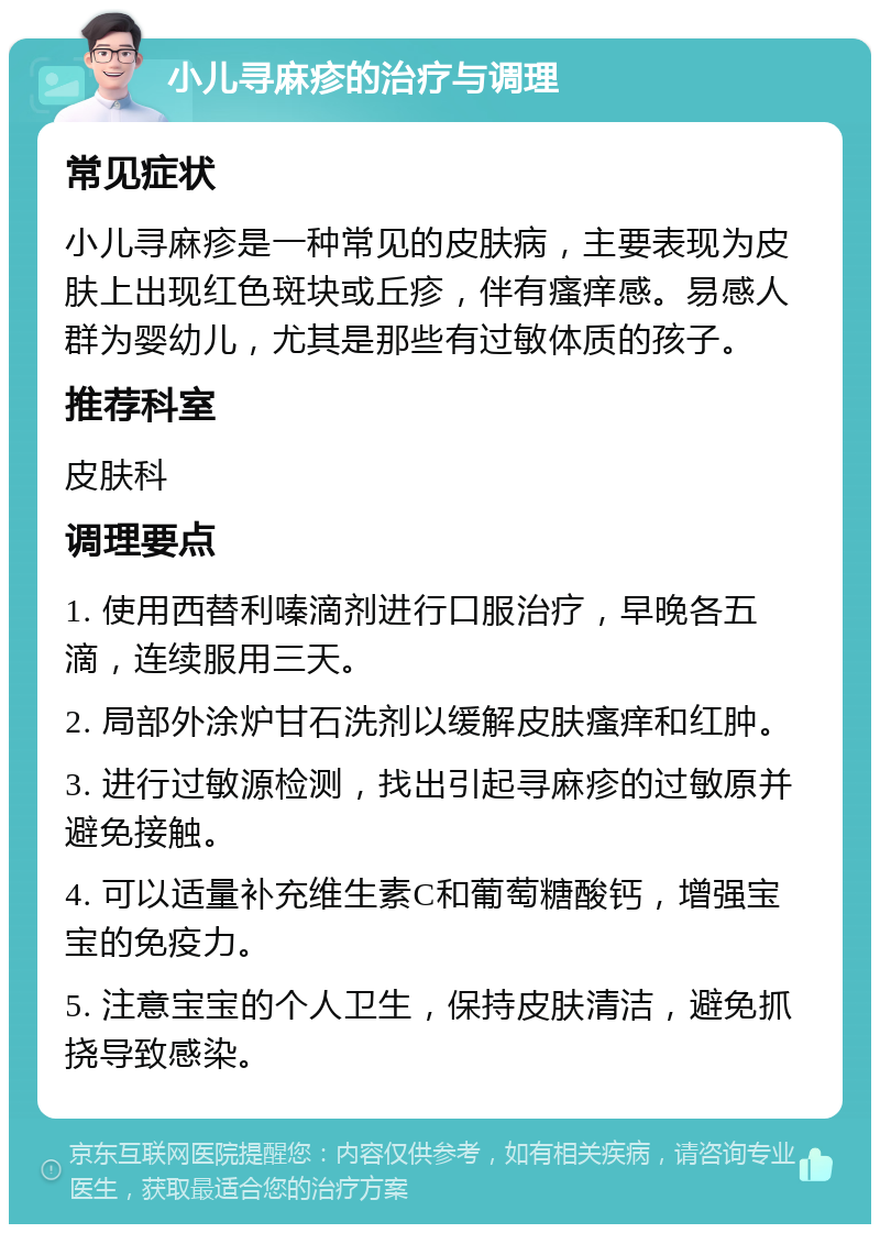 小儿寻麻疹的治疗与调理 常见症状 小儿寻麻疹是一种常见的皮肤病，主要表现为皮肤上出现红色斑块或丘疹，伴有瘙痒感。易感人群为婴幼儿，尤其是那些有过敏体质的孩子。 推荐科室 皮肤科 调理要点 1. 使用西替利嗪滴剂进行口服治疗，早晚各五滴，连续服用三天。 2. 局部外涂炉甘石洗剂以缓解皮肤瘙痒和红肿。 3. 进行过敏源检测，找出引起寻麻疹的过敏原并避免接触。 4. 可以适量补充维生素C和葡萄糖酸钙，增强宝宝的免疫力。 5. 注意宝宝的个人卫生，保持皮肤清洁，避免抓挠导致感染。