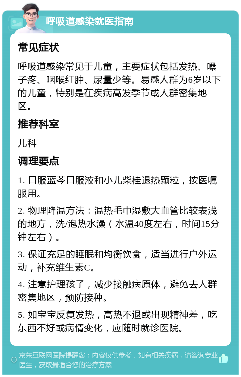 呼吸道感染就医指南 常见症状 呼吸道感染常见于儿童，主要症状包括发热、嗓子疼、咽喉红肿、尿量少等。易感人群为6岁以下的儿童，特别是在疾病高发季节或人群密集地区。 推荐科室 儿科 调理要点 1. 口服蓝芩口服液和小儿柴桂退热颗粒，按医嘱服用。 2. 物理降温方法：温热毛巾湿敷大血管比较表浅的地方，洗/泡热水澡（水温40度左右，时间15分钟左右）。 3. 保证充足的睡眠和均衡饮食，适当进行户外运动，补充维生素C。 4. 注意护理孩子，减少接触病原体，避免去人群密集地区，预防接种。 5. 如宝宝反复发热，高热不退或出现精神差，吃东西不好或病情变化，应随时就诊医院。