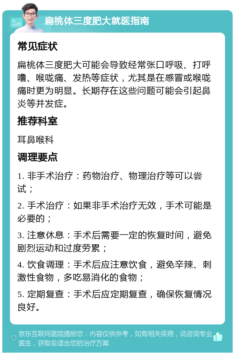 扁桃体三度肥大就医指南 常见症状 扁桃体三度肥大可能会导致经常张口呼吸、打呼噜、喉咙痛、发热等症状，尤其是在感冒或喉咙痛时更为明显。长期存在这些问题可能会引起鼻炎等并发症。 推荐科室 耳鼻喉科 调理要点 1. 非手术治疗：药物治疗、物理治疗等可以尝试； 2. 手术治疗：如果非手术治疗无效，手术可能是必要的； 3. 注意休息：手术后需要一定的恢复时间，避免剧烈运动和过度劳累； 4. 饮食调理：手术后应注意饮食，避免辛辣、刺激性食物，多吃易消化的食物； 5. 定期复查：手术后应定期复查，确保恢复情况良好。