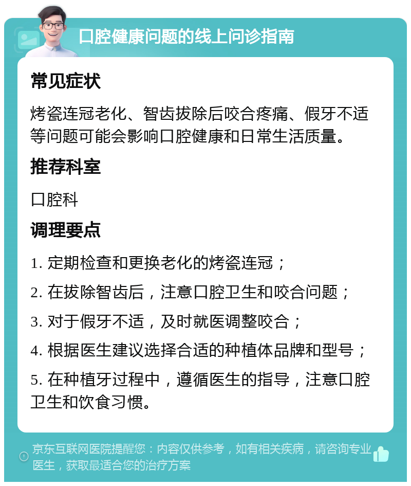 口腔健康问题的线上问诊指南 常见症状 烤瓷连冠老化、智齿拔除后咬合疼痛、假牙不适等问题可能会影响口腔健康和日常生活质量。 推荐科室 口腔科 调理要点 1. 定期检查和更换老化的烤瓷连冠； 2. 在拔除智齿后，注意口腔卫生和咬合问题； 3. 对于假牙不适，及时就医调整咬合； 4. 根据医生建议选择合适的种植体品牌和型号； 5. 在种植牙过程中，遵循医生的指导，注意口腔卫生和饮食习惯。