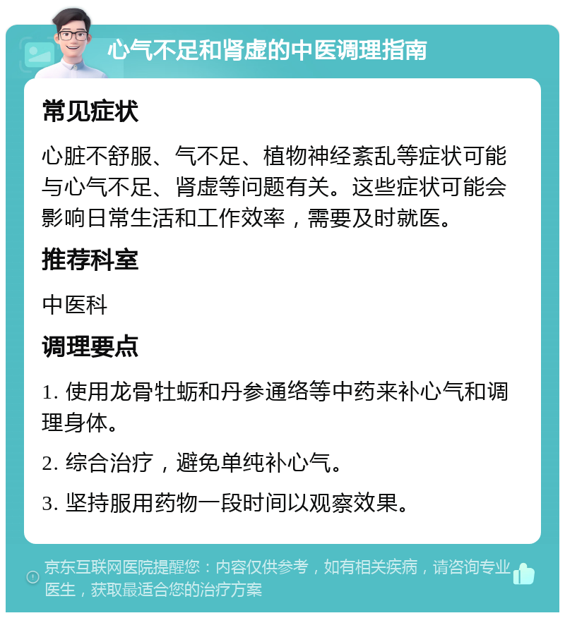 心气不足和肾虚的中医调理指南 常见症状 心脏不舒服、气不足、植物神经紊乱等症状可能与心气不足、肾虚等问题有关。这些症状可能会影响日常生活和工作效率，需要及时就医。 推荐科室 中医科 调理要点 1. 使用龙骨牡蛎和丹参通络等中药来补心气和调理身体。 2. 综合治疗，避免单纯补心气。 3. 坚持服用药物一段时间以观察效果。