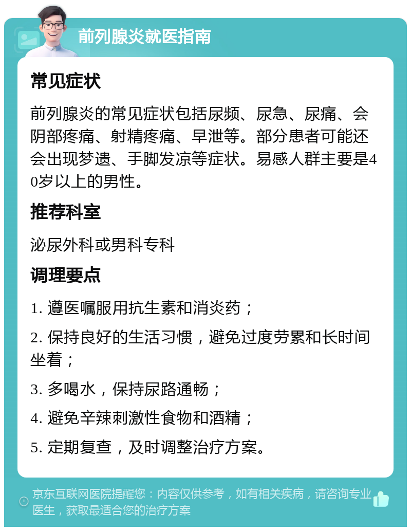 前列腺炎就医指南 常见症状 前列腺炎的常见症状包括尿频、尿急、尿痛、会阴部疼痛、射精疼痛、早泄等。部分患者可能还会出现梦遗、手脚发凉等症状。易感人群主要是40岁以上的男性。 推荐科室 泌尿外科或男科专科 调理要点 1. 遵医嘱服用抗生素和消炎药； 2. 保持良好的生活习惯，避免过度劳累和长时间坐着； 3. 多喝水，保持尿路通畅； 4. 避免辛辣刺激性食物和酒精； 5. 定期复查，及时调整治疗方案。