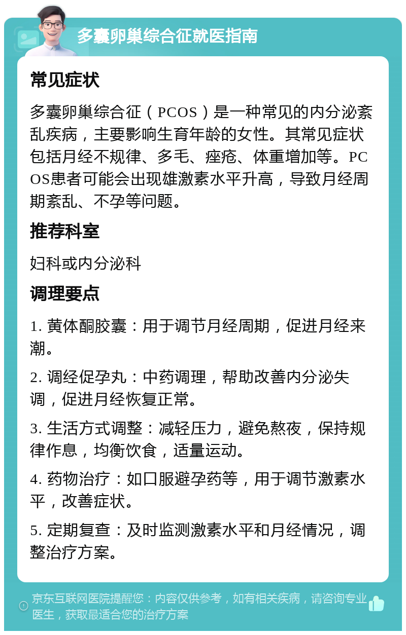 多囊卵巢综合征就医指南 常见症状 多囊卵巢综合征（PCOS）是一种常见的内分泌紊乱疾病，主要影响生育年龄的女性。其常见症状包括月经不规律、多毛、痤疮、体重增加等。PCOS患者可能会出现雄激素水平升高，导致月经周期紊乱、不孕等问题。 推荐科室 妇科或内分泌科 调理要点 1. 黄体酮胶囊：用于调节月经周期，促进月经来潮。 2. 调经促孕丸：中药调理，帮助改善内分泌失调，促进月经恢复正常。 3. 生活方式调整：减轻压力，避免熬夜，保持规律作息，均衡饮食，适量运动。 4. 药物治疗：如口服避孕药等，用于调节激素水平，改善症状。 5. 定期复查：及时监测激素水平和月经情况，调整治疗方案。