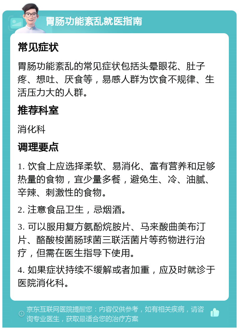 胃肠功能紊乱就医指南 常见症状 胃肠功能紊乱的常见症状包括头晕眼花、肚子疼、想吐、厌食等，易感人群为饮食不规律、生活压力大的人群。 推荐科室 消化科 调理要点 1. 饮食上应选择柔软、易消化、富有营养和足够热量的食物，宜少量多餐，避免生、冷、油腻、辛辣、刺激性的食物。 2. 注意食品卫生，忌烟酒。 3. 可以服用复方氨酚烷胺片、马来酸曲美布汀片、酪酸梭菌肠球菌三联活菌片等药物进行治疗，但需在医生指导下使用。 4. 如果症状持续不缓解或者加重，应及时就诊于医院消化科。