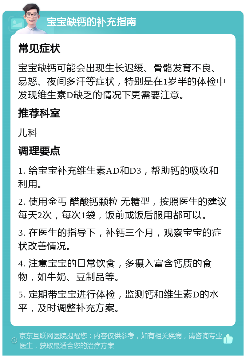 宝宝缺钙的补充指南 常见症状 宝宝缺钙可能会出现生长迟缓、骨骼发育不良、易怒、夜间多汗等症状，特别是在1岁半的体检中发现维生素D缺乏的情况下更需要注意。 推荐科室 儿科 调理要点 1. 给宝宝补充维生素AD和D3，帮助钙的吸收和利用。 2. 使用金丐 醋酸钙颗粒 无糖型，按照医生的建议每天2次，每次1袋，饭前或饭后服用都可以。 3. 在医生的指导下，补钙三个月，观察宝宝的症状改善情况。 4. 注意宝宝的日常饮食，多摄入富含钙质的食物，如牛奶、豆制品等。 5. 定期带宝宝进行体检，监测钙和维生素D的水平，及时调整补充方案。