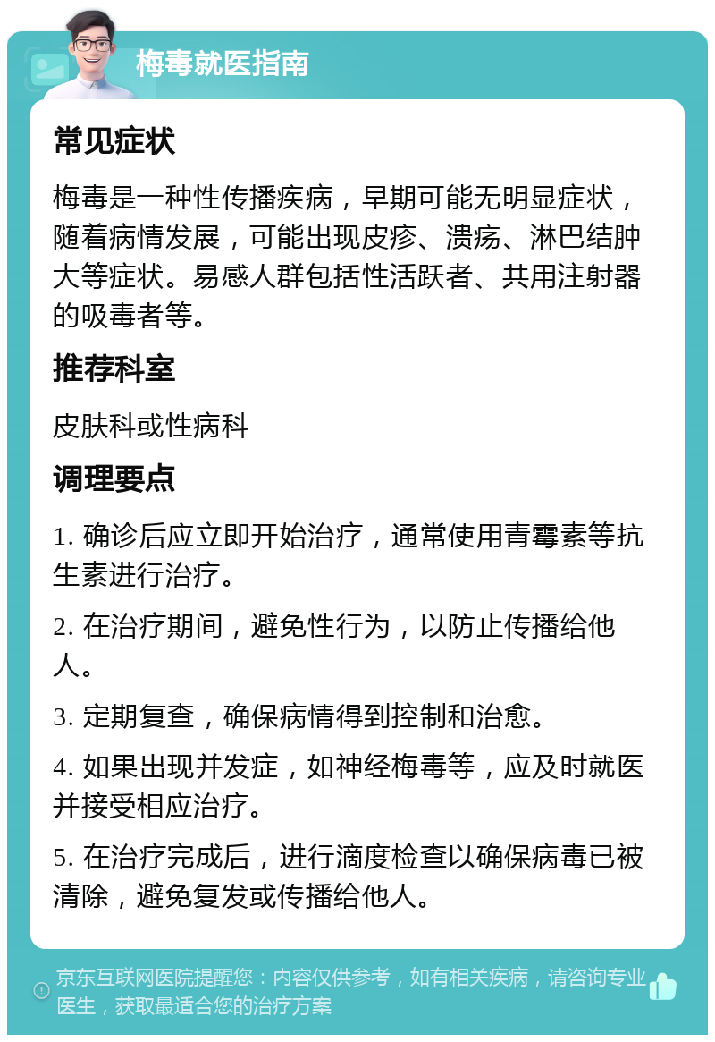 梅毒就医指南 常见症状 梅毒是一种性传播疾病，早期可能无明显症状，随着病情发展，可能出现皮疹、溃疡、淋巴结肿大等症状。易感人群包括性活跃者、共用注射器的吸毒者等。 推荐科室 皮肤科或性病科 调理要点 1. 确诊后应立即开始治疗，通常使用青霉素等抗生素进行治疗。 2. 在治疗期间，避免性行为，以防止传播给他人。 3. 定期复查，确保病情得到控制和治愈。 4. 如果出现并发症，如神经梅毒等，应及时就医并接受相应治疗。 5. 在治疗完成后，进行滴度检查以确保病毒已被清除，避免复发或传播给他人。