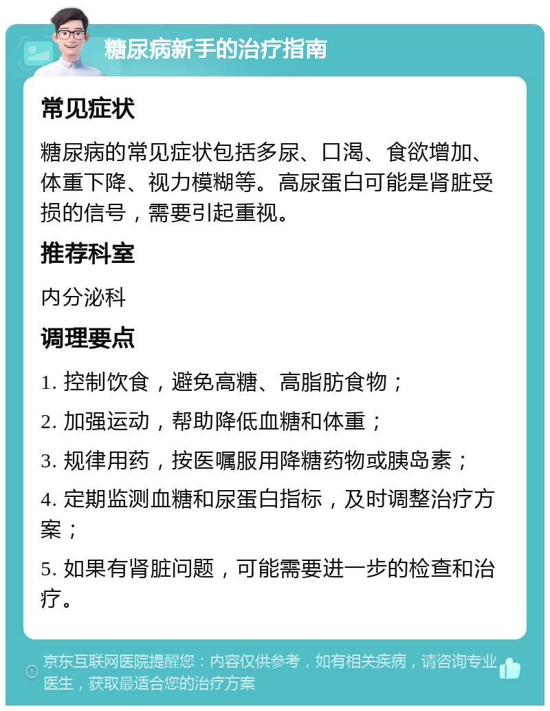 糖尿病新手的治疗指南 常见症状 糖尿病的常见症状包括多尿、口渴、食欲增加、体重下降、视力模糊等。高尿蛋白可能是肾脏受损的信号，需要引起重视。 推荐科室 内分泌科 调理要点 1. 控制饮食，避免高糖、高脂肪食物； 2. 加强运动，帮助降低血糖和体重； 3. 规律用药，按医嘱服用降糖药物或胰岛素； 4. 定期监测血糖和尿蛋白指标，及时调整治疗方案； 5. 如果有肾脏问题，可能需要进一步的检查和治疗。