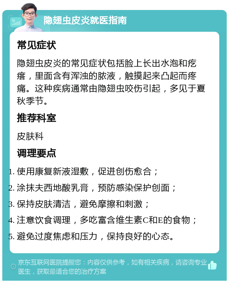 隐翅虫皮炎就医指南 常见症状 隐翅虫皮炎的常见症状包括脸上长出水泡和疙瘩，里面含有浑浊的脓液，触摸起来凸起而疼痛。这种疾病通常由隐翅虫咬伤引起，多见于夏秋季节。 推荐科室 皮肤科 调理要点 使用康复新液湿敷，促进创伤愈合； 涂抹夫西地酸乳膏，预防感染保护创面； 保持皮肤清洁，避免摩擦和刺激； 注意饮食调理，多吃富含维生素C和E的食物； 避免过度焦虑和压力，保持良好的心态。