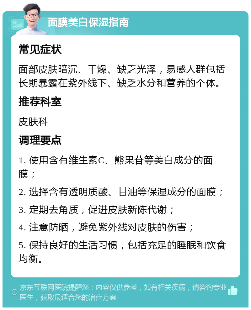 面膜美白保湿指南 常见症状 面部皮肤暗沉、干燥、缺乏光泽，易感人群包括长期暴露在紫外线下、缺乏水分和营养的个体。 推荐科室 皮肤科 调理要点 1. 使用含有维生素C、熊果苷等美白成分的面膜； 2. 选择含有透明质酸、甘油等保湿成分的面膜； 3. 定期去角质，促进皮肤新陈代谢； 4. 注意防晒，避免紫外线对皮肤的伤害； 5. 保持良好的生活习惯，包括充足的睡眠和饮食均衡。