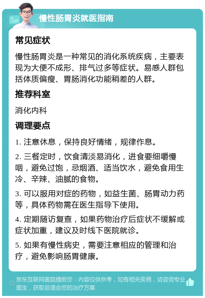 慢性肠胃炎就医指南 常见症状 慢性肠胃炎是一种常见的消化系统疾病，主要表现为大便不成形、排气过多等症状。易感人群包括体质偏瘦、胃肠消化功能稍差的人群。 推荐科室 消化内科 调理要点 1. 注意休息，保持良好情绪，规律作息。 2. 三餐定时，饮食清淡易消化，进食要细嚼慢咽，避免过饱，忌烟酒、适当饮水，避免食用生冷、辛辣、油腻的食物。 3. 可以服用对症的药物，如益生菌、肠胃动力药等，具体药物需在医生指导下使用。 4. 定期随访复查，如果药物治疗后症状不缓解或症状加重，建议及时线下医院就诊。 5. 如果有慢性病史，需要注意相应的管理和治疗，避免影响肠胃健康。