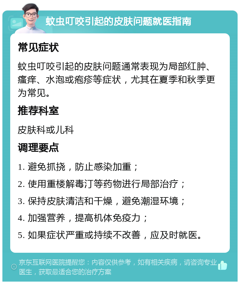 蚊虫叮咬引起的皮肤问题就医指南 常见症状 蚊虫叮咬引起的皮肤问题通常表现为局部红肿、瘙痒、水泡或疱疹等症状，尤其在夏季和秋季更为常见。 推荐科室 皮肤科或儿科 调理要点 1. 避免抓挠，防止感染加重； 2. 使用重楼解毒汀等药物进行局部治疗； 3. 保持皮肤清洁和干燥，避免潮湿环境； 4. 加强营养，提高机体免疫力； 5. 如果症状严重或持续不改善，应及时就医。