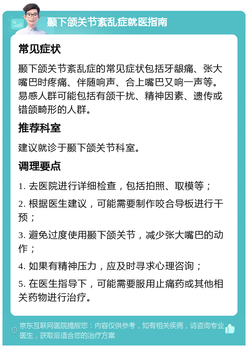 颞下颌关节紊乱症就医指南 常见症状 颞下颌关节紊乱症的常见症状包括牙龈痛、张大嘴巴时疼痛、伴随响声、合上嘴巴又响一声等。易感人群可能包括有颌干扰、精神因素、遗传或错颌畸形的人群。 推荐科室 建议就诊于颞下颌关节科室。 调理要点 1. 去医院进行详细检查，包括拍照、取模等； 2. 根据医生建议，可能需要制作咬合导板进行干预； 3. 避免过度使用颞下颌关节，减少张大嘴巴的动作； 4. 如果有精神压力，应及时寻求心理咨询； 5. 在医生指导下，可能需要服用止痛药或其他相关药物进行治疗。