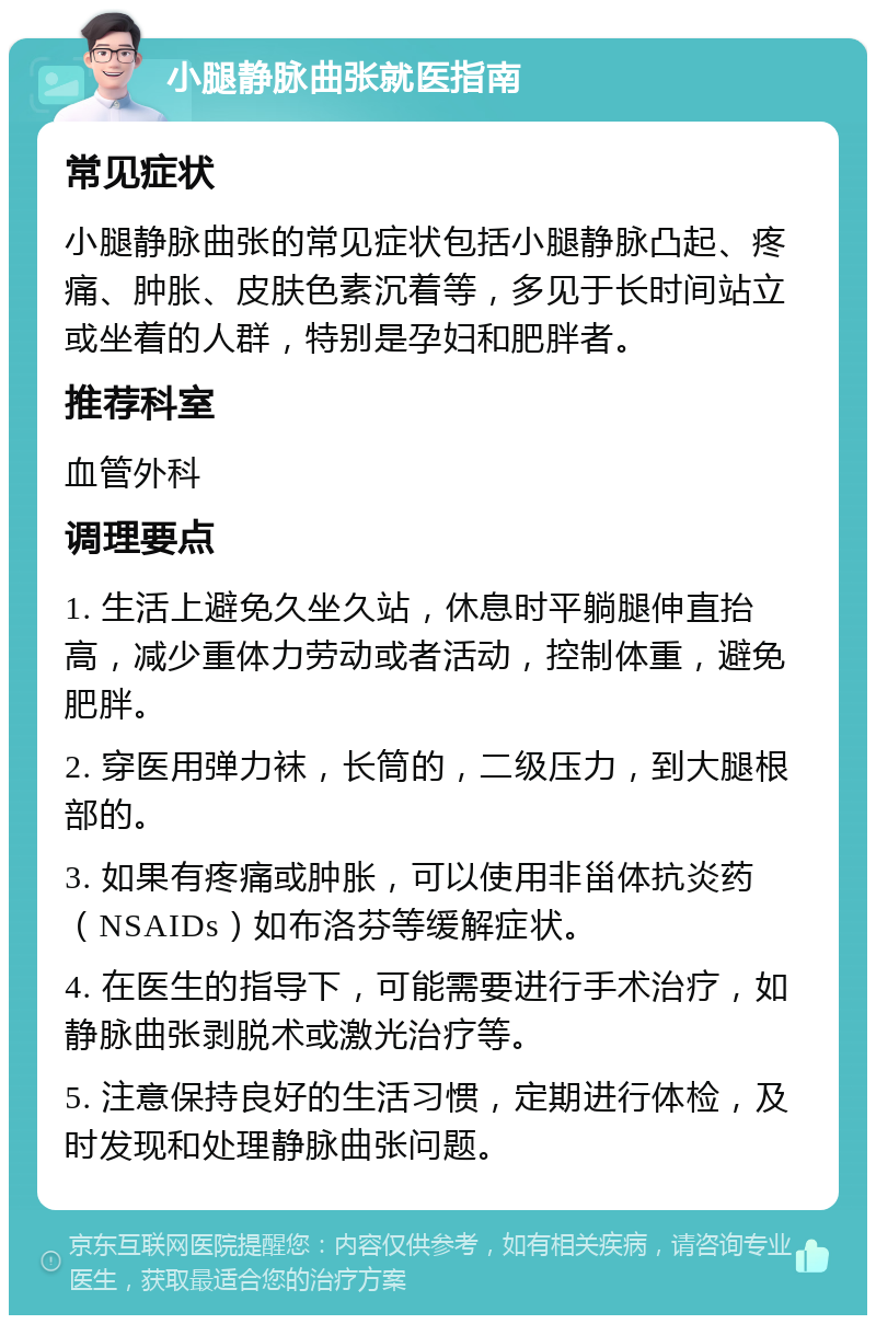 小腿静脉曲张就医指南 常见症状 小腿静脉曲张的常见症状包括小腿静脉凸起、疼痛、肿胀、皮肤色素沉着等，多见于长时间站立或坐着的人群，特别是孕妇和肥胖者。 推荐科室 血管外科 调理要点 1. 生活上避免久坐久站，休息时平躺腿伸直抬高，减少重体力劳动或者活动，控制体重，避免肥胖。 2. 穿医用弹力袜，长筒的，二级压力，到大腿根部的。 3. 如果有疼痛或肿胀，可以使用非甾体抗炎药（NSAIDs）如布洛芬等缓解症状。 4. 在医生的指导下，可能需要进行手术治疗，如静脉曲张剥脱术或激光治疗等。 5. 注意保持良好的生活习惯，定期进行体检，及时发现和处理静脉曲张问题。