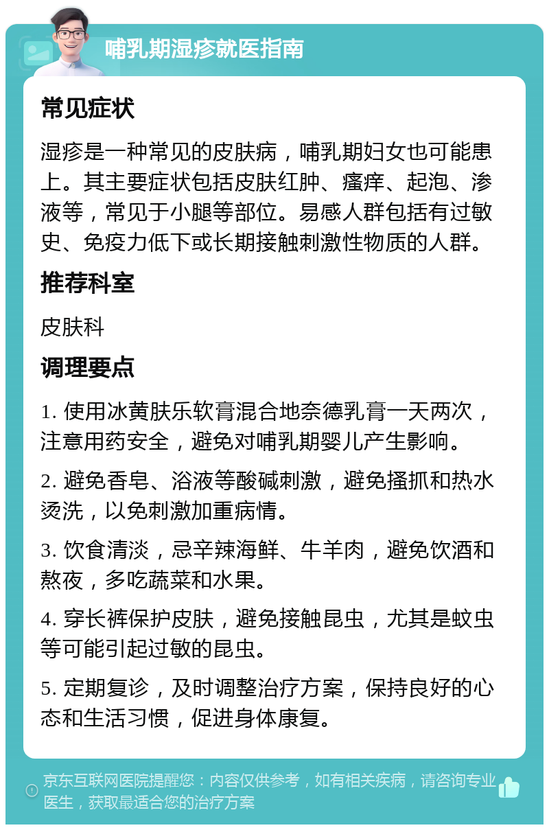 哺乳期湿疹就医指南 常见症状 湿疹是一种常见的皮肤病，哺乳期妇女也可能患上。其主要症状包括皮肤红肿、瘙痒、起泡、渗液等，常见于小腿等部位。易感人群包括有过敏史、免疫力低下或长期接触刺激性物质的人群。 推荐科室 皮肤科 调理要点 1. 使用冰黄肤乐软膏混合地奈德乳膏一天两次，注意用药安全，避免对哺乳期婴儿产生影响。 2. 避免香皂、浴液等酸碱刺激，避免搔抓和热水烫洗，以免刺激加重病情。 3. 饮食清淡，忌辛辣海鲜、牛羊肉，避免饮酒和熬夜，多吃蔬菜和水果。 4. 穿长裤保护皮肤，避免接触昆虫，尤其是蚊虫等可能引起过敏的昆虫。 5. 定期复诊，及时调整治疗方案，保持良好的心态和生活习惯，促进身体康复。