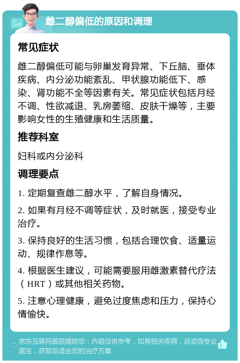 雌二醇偏低的原因和调理 常见症状 雌二醇偏低可能与卵巢发育异常、下丘脑、垂体疾病、内分泌功能紊乱、甲状腺功能低下、感染、肾功能不全等因素有关。常见症状包括月经不调、性欲减退、乳房萎缩、皮肤干燥等，主要影响女性的生殖健康和生活质量。 推荐科室 妇科或内分泌科 调理要点 1. 定期复查雌二醇水平，了解自身情况。 2. 如果有月经不调等症状，及时就医，接受专业治疗。 3. 保持良好的生活习惯，包括合理饮食、适量运动、规律作息等。 4. 根据医生建议，可能需要服用雌激素替代疗法（HRT）或其他相关药物。 5. 注意心理健康，避免过度焦虑和压力，保持心情愉快。