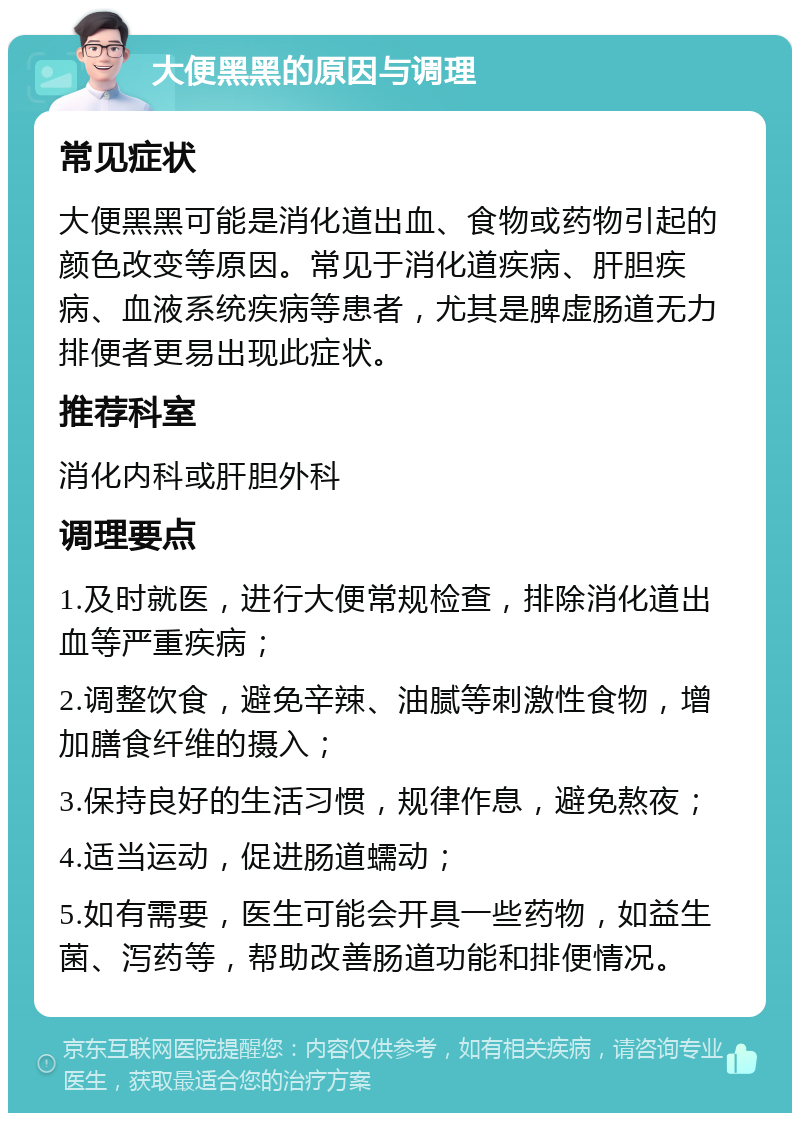 大便黑黑的原因与调理 常见症状 大便黑黑可能是消化道出血、食物或药物引起的颜色改变等原因。常见于消化道疾病、肝胆疾病、血液系统疾病等患者，尤其是脾虚肠道无力排便者更易出现此症状。 推荐科室 消化内科或肝胆外科 调理要点 1.及时就医，进行大便常规检查，排除消化道出血等严重疾病； 2.调整饮食，避免辛辣、油腻等刺激性食物，增加膳食纤维的摄入； 3.保持良好的生活习惯，规律作息，避免熬夜； 4.适当运动，促进肠道蠕动； 5.如有需要，医生可能会开具一些药物，如益生菌、泻药等，帮助改善肠道功能和排便情况。