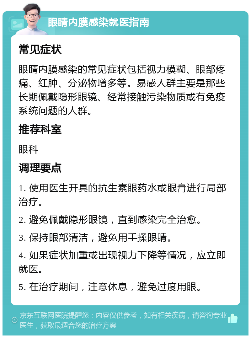 眼睛内膜感染就医指南 常见症状 眼睛内膜感染的常见症状包括视力模糊、眼部疼痛、红肿、分泌物增多等。易感人群主要是那些长期佩戴隐形眼镜、经常接触污染物质或有免疫系统问题的人群。 推荐科室 眼科 调理要点 1. 使用医生开具的抗生素眼药水或眼膏进行局部治疗。 2. 避免佩戴隐形眼镜，直到感染完全治愈。 3. 保持眼部清洁，避免用手揉眼睛。 4. 如果症状加重或出现视力下降等情况，应立即就医。 5. 在治疗期间，注意休息，避免过度用眼。