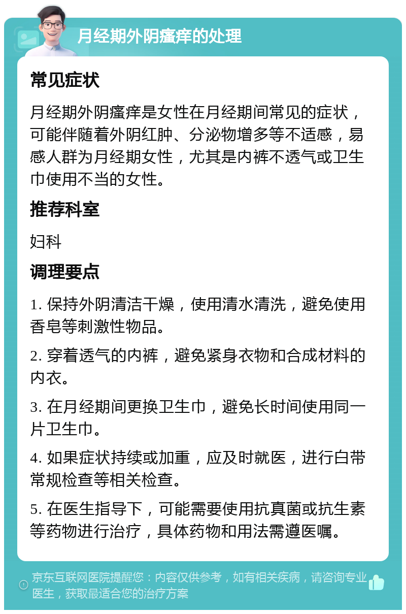 月经期外阴瘙痒的处理 常见症状 月经期外阴瘙痒是女性在月经期间常见的症状，可能伴随着外阴红肿、分泌物增多等不适感，易感人群为月经期女性，尤其是内裤不透气或卫生巾使用不当的女性。 推荐科室 妇科 调理要点 1. 保持外阴清洁干燥，使用清水清洗，避免使用香皂等刺激性物品。 2. 穿着透气的内裤，避免紧身衣物和合成材料的内衣。 3. 在月经期间更换卫生巾，避免长时间使用同一片卫生巾。 4. 如果症状持续或加重，应及时就医，进行白带常规检查等相关检查。 5. 在医生指导下，可能需要使用抗真菌或抗生素等药物进行治疗，具体药物和用法需遵医嘱。