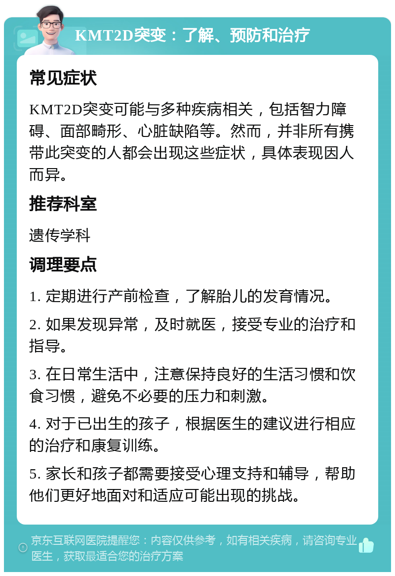 KMT2D突变：了解、预防和治疗 常见症状 KMT2D突变可能与多种疾病相关，包括智力障碍、面部畸形、心脏缺陷等。然而，并非所有携带此突变的人都会出现这些症状，具体表现因人而异。 推荐科室 遗传学科 调理要点 1. 定期进行产前检查，了解胎儿的发育情况。 2. 如果发现异常，及时就医，接受专业的治疗和指导。 3. 在日常生活中，注意保持良好的生活习惯和饮食习惯，避免不必要的压力和刺激。 4. 对于已出生的孩子，根据医生的建议进行相应的治疗和康复训练。 5. 家长和孩子都需要接受心理支持和辅导，帮助他们更好地面对和适应可能出现的挑战。