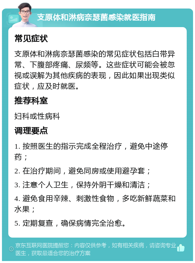 支原体和淋病奈瑟菌感染就医指南 常见症状 支原体和淋病奈瑟菌感染的常见症状包括白带异常、下腹部疼痛、尿频等。这些症状可能会被忽视或误解为其他疾病的表现，因此如果出现类似症状，应及时就医。 推荐科室 妇科或性病科 调理要点 1. 按照医生的指示完成全程治疗，避免中途停药； 2. 在治疗期间，避免同房或使用避孕套； 3. 注意个人卫生，保持外阴干燥和清洁； 4. 避免食用辛辣、刺激性食物，多吃新鲜蔬菜和水果； 5. 定期复查，确保病情完全治愈。