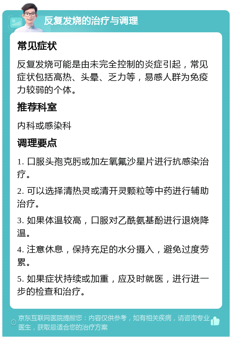 反复发烧的治疗与调理 常见症状 反复发烧可能是由未完全控制的炎症引起，常见症状包括高热、头晕、乏力等，易感人群为免疫力较弱的个体。 推荐科室 内科或感染科 调理要点 1. 口服头孢克肟或加左氧氟沙星片进行抗感染治疗。 2. 可以选择清热灵或清开灵颗粒等中药进行辅助治疗。 3. 如果体温较高，口服对乙酰氨基酚进行退烧降温。 4. 注意休息，保持充足的水分摄入，避免过度劳累。 5. 如果症状持续或加重，应及时就医，进行进一步的检查和治疗。