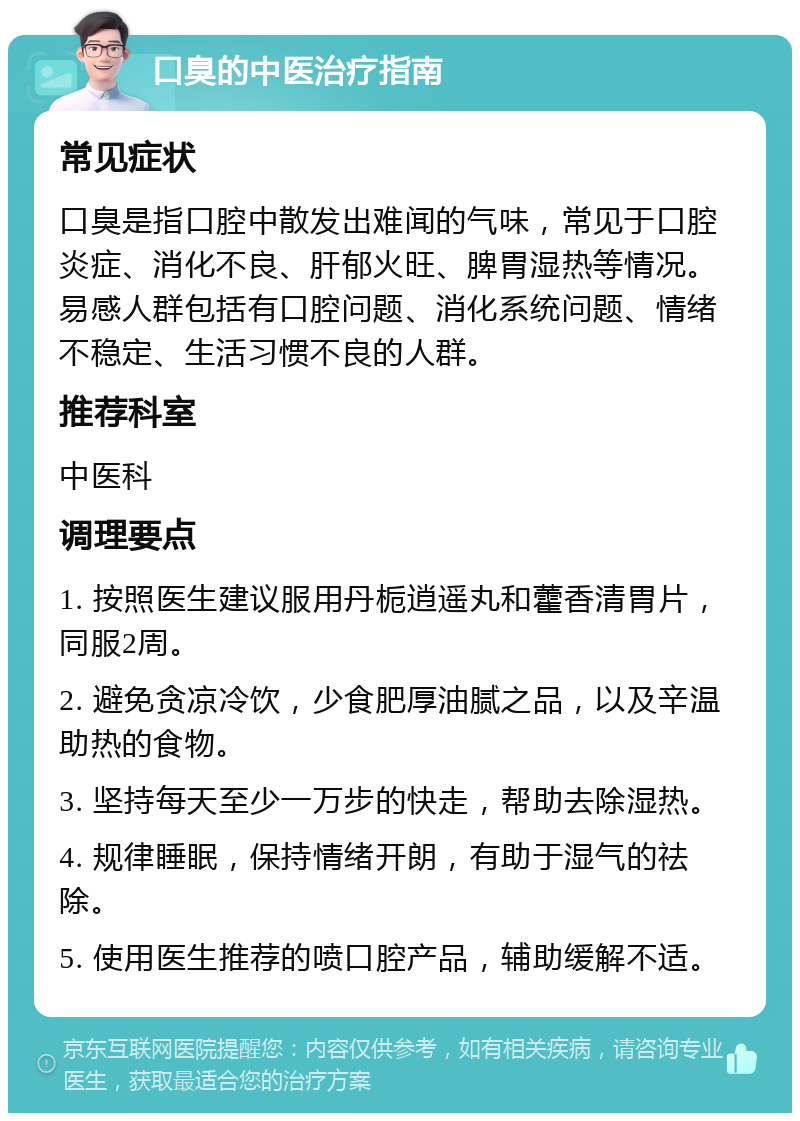 口臭的中医治疗指南 常见症状 口臭是指口腔中散发出难闻的气味，常见于口腔炎症、消化不良、肝郁火旺、脾胃湿热等情况。易感人群包括有口腔问题、消化系统问题、情绪不稳定、生活习惯不良的人群。 推荐科室 中医科 调理要点 1. 按照医生建议服用丹栀逍遥丸和藿香清胃片，同服2周。 2. 避免贪凉冷饮，少食肥厚油腻之品，以及辛温助热的食物。 3. 坚持每天至少一万步的快走，帮助去除湿热。 4. 规律睡眠，保持情绪开朗，有助于湿气的祛除。 5. 使用医生推荐的喷口腔产品，辅助缓解不适。