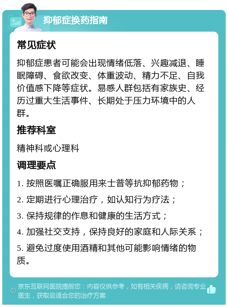 抑郁症换药指南 常见症状 抑郁症患者可能会出现情绪低落、兴趣减退、睡眠障碍、食欲改变、体重波动、精力不足、自我价值感下降等症状。易感人群包括有家族史、经历过重大生活事件、长期处于压力环境中的人群。 推荐科室 精神科或心理科 调理要点 1. 按照医嘱正确服用来士普等抗抑郁药物； 2. 定期进行心理治疗，如认知行为疗法； 3. 保持规律的作息和健康的生活方式； 4. 加强社交支持，保持良好的家庭和人际关系； 5. 避免过度使用酒精和其他可能影响情绪的物质。