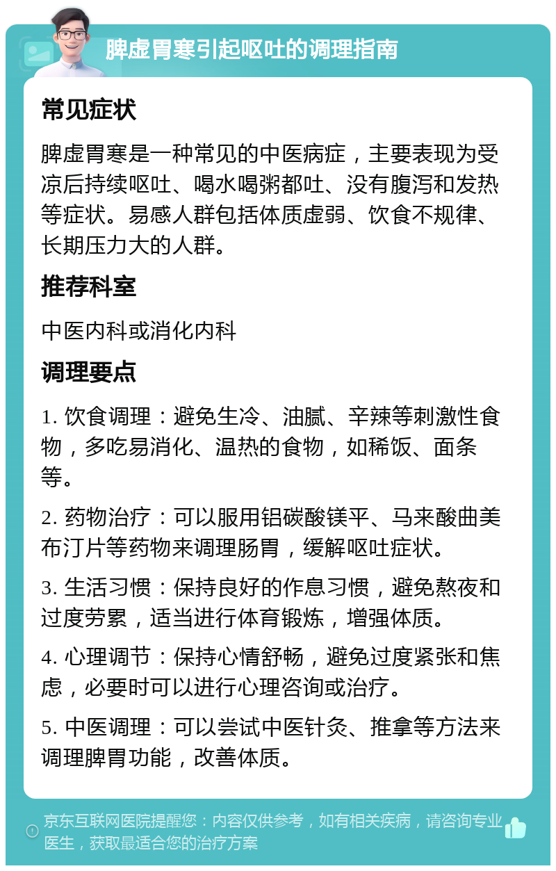 脾虚胃寒引起呕吐的调理指南 常见症状 脾虚胃寒是一种常见的中医病症，主要表现为受凉后持续呕吐、喝水喝粥都吐、没有腹泻和发热等症状。易感人群包括体质虚弱、饮食不规律、长期压力大的人群。 推荐科室 中医内科或消化内科 调理要点 1. 饮食调理：避免生冷、油腻、辛辣等刺激性食物，多吃易消化、温热的食物，如稀饭、面条等。 2. 药物治疗：可以服用铝碳酸镁平、马来酸曲美布汀片等药物来调理肠胃，缓解呕吐症状。 3. 生活习惯：保持良好的作息习惯，避免熬夜和过度劳累，适当进行体育锻炼，增强体质。 4. 心理调节：保持心情舒畅，避免过度紧张和焦虑，必要时可以进行心理咨询或治疗。 5. 中医调理：可以尝试中医针灸、推拿等方法来调理脾胃功能，改善体质。