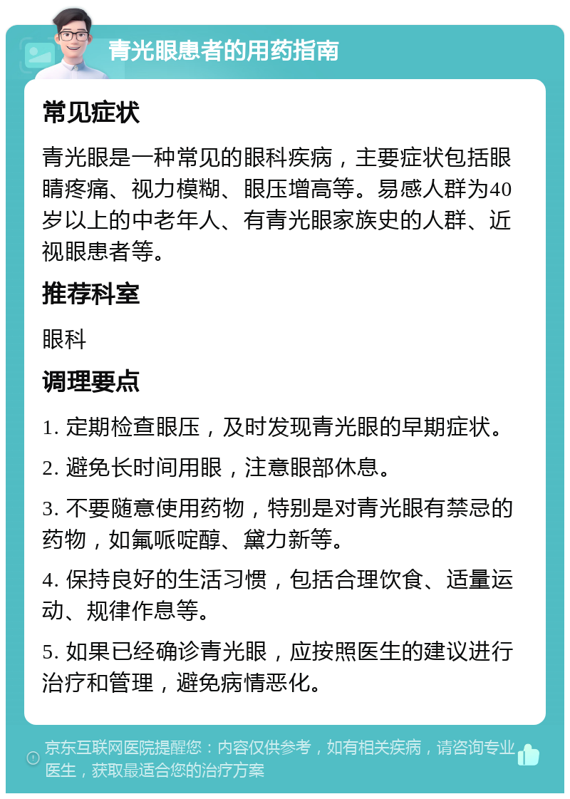 青光眼患者的用药指南 常见症状 青光眼是一种常见的眼科疾病，主要症状包括眼睛疼痛、视力模糊、眼压增高等。易感人群为40岁以上的中老年人、有青光眼家族史的人群、近视眼患者等。 推荐科室 眼科 调理要点 1. 定期检查眼压，及时发现青光眼的早期症状。 2. 避免长时间用眼，注意眼部休息。 3. 不要随意使用药物，特别是对青光眼有禁忌的药物，如氟哌啶醇、黛力新等。 4. 保持良好的生活习惯，包括合理饮食、适量运动、规律作息等。 5. 如果已经确诊青光眼，应按照医生的建议进行治疗和管理，避免病情恶化。