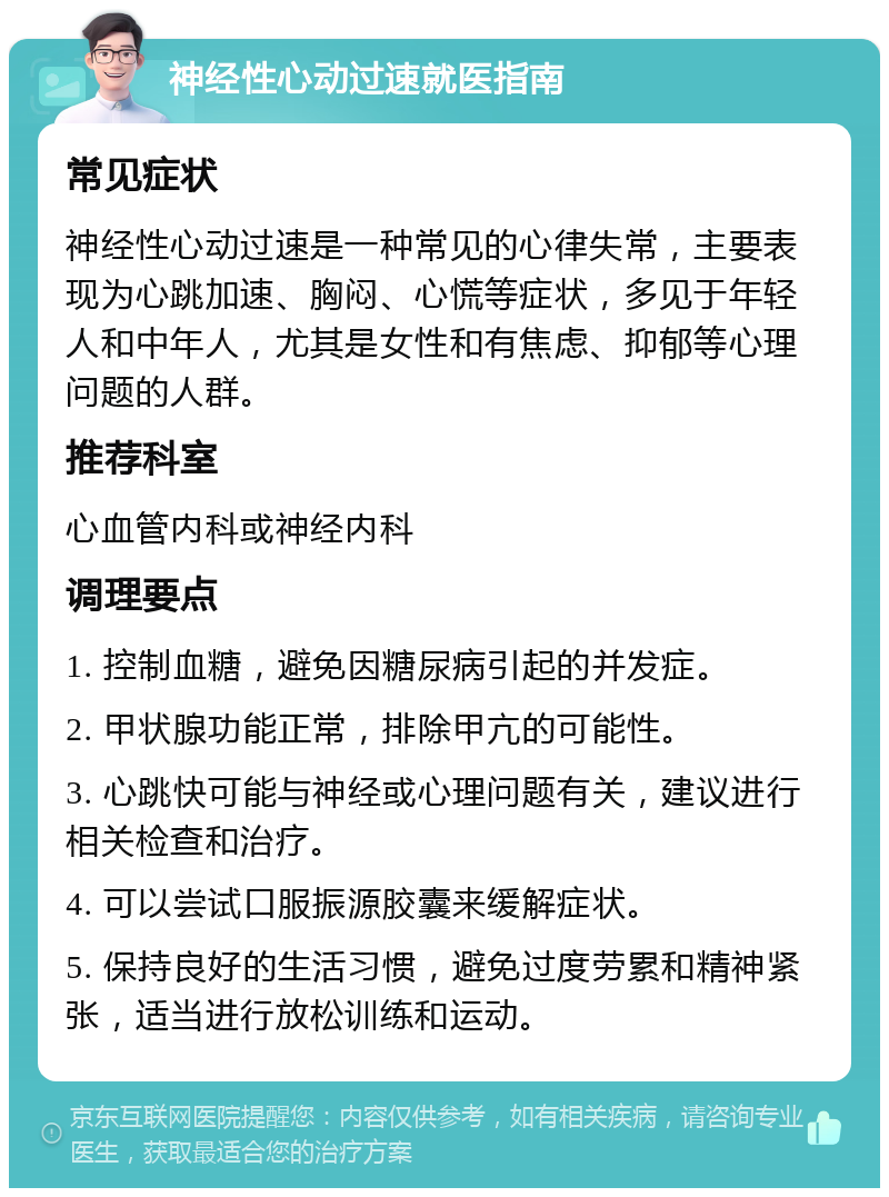 神经性心动过速就医指南 常见症状 神经性心动过速是一种常见的心律失常，主要表现为心跳加速、胸闷、心慌等症状，多见于年轻人和中年人，尤其是女性和有焦虑、抑郁等心理问题的人群。 推荐科室 心血管内科或神经内科 调理要点 1. 控制血糖，避免因糖尿病引起的并发症。 2. 甲状腺功能正常，排除甲亢的可能性。 3. 心跳快可能与神经或心理问题有关，建议进行相关检查和治疗。 4. 可以尝试口服振源胶囊来缓解症状。 5. 保持良好的生活习惯，避免过度劳累和精神紧张，适当进行放松训练和运动。