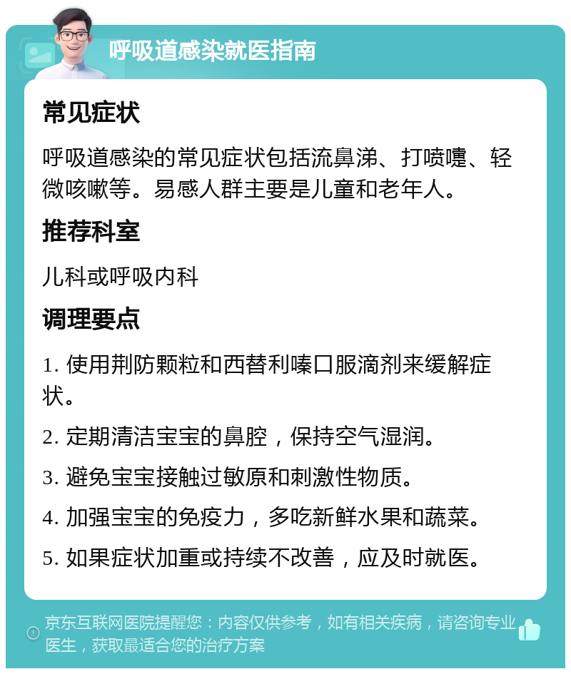 呼吸道感染就医指南 常见症状 呼吸道感染的常见症状包括流鼻涕、打喷嚏、轻微咳嗽等。易感人群主要是儿童和老年人。 推荐科室 儿科或呼吸内科 调理要点 1. 使用荆防颗粒和西替利嗪口服滴剂来缓解症状。 2. 定期清洁宝宝的鼻腔，保持空气湿润。 3. 避免宝宝接触过敏原和刺激性物质。 4. 加强宝宝的免疫力，多吃新鲜水果和蔬菜。 5. 如果症状加重或持续不改善，应及时就医。