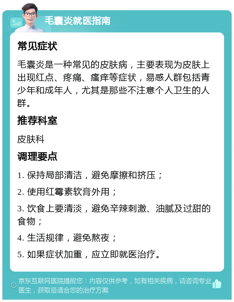 毛囊炎就医指南 常见症状 毛囊炎是一种常见的皮肤病，主要表现为皮肤上出现红点、疼痛、瘙痒等症状，易感人群包括青少年和成年人，尤其是那些不注意个人卫生的人群。 推荐科室 皮肤科 调理要点 1. 保持局部清洁，避免摩擦和挤压； 2. 使用红霉素软膏外用； 3. 饮食上要清淡，避免辛辣刺激、油腻及过甜的食物； 4. 生活规律，避免熬夜； 5. 如果症状加重，应立即就医治疗。