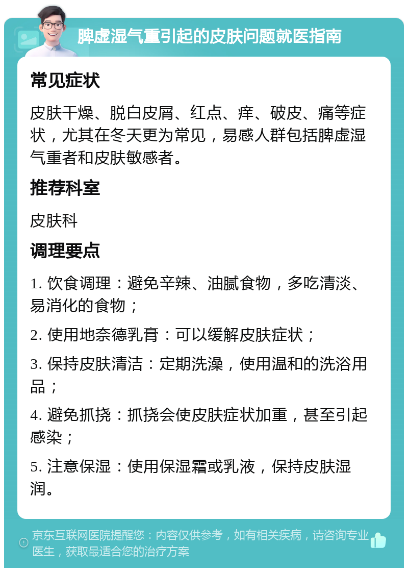 脾虚湿气重引起的皮肤问题就医指南 常见症状 皮肤干燥、脱白皮屑、红点、痒、破皮、痛等症状，尤其在冬天更为常见，易感人群包括脾虚湿气重者和皮肤敏感者。 推荐科室 皮肤科 调理要点 1. 饮食调理：避免辛辣、油腻食物，多吃清淡、易消化的食物； 2. 使用地奈德乳膏：可以缓解皮肤症状； 3. 保持皮肤清洁：定期洗澡，使用温和的洗浴用品； 4. 避免抓挠：抓挠会使皮肤症状加重，甚至引起感染； 5. 注意保湿：使用保湿霜或乳液，保持皮肤湿润。