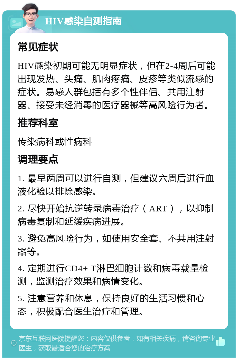 HIV感染自测指南 常见症状 HIV感染初期可能无明显症状，但在2-4周后可能出现发热、头痛、肌肉疼痛、皮疹等类似流感的症状。易感人群包括有多个性伴侣、共用注射器、接受未经消毒的医疗器械等高风险行为者。 推荐科室 传染病科或性病科 调理要点 1. 最早两周可以进行自测，但建议六周后进行血液化验以排除感染。 2. 尽快开始抗逆转录病毒治疗（ART），以抑制病毒复制和延缓疾病进展。 3. 避免高风险行为，如使用安全套、不共用注射器等。 4. 定期进行CD4+ T淋巴细胞计数和病毒载量检测，监测治疗效果和病情变化。 5. 注意营养和休息，保持良好的生活习惯和心态，积极配合医生治疗和管理。