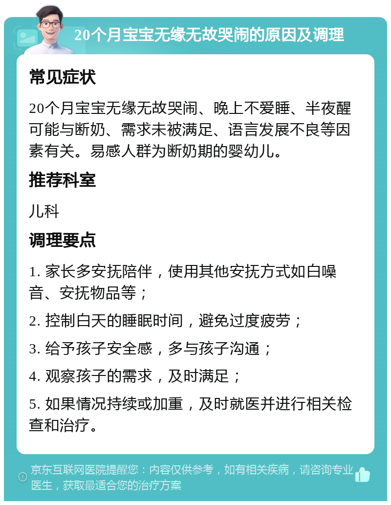 20个月宝宝无缘无故哭闹的原因及调理 常见症状 20个月宝宝无缘无故哭闹、晚上不爱睡、半夜醒可能与断奶、需求未被满足、语言发展不良等因素有关。易感人群为断奶期的婴幼儿。 推荐科室 儿科 调理要点 1. 家长多安抚陪伴，使用其他安抚方式如白噪音、安抚物品等； 2. 控制白天的睡眠时间，避免过度疲劳； 3. 给予孩子安全感，多与孩子沟通； 4. 观察孩子的需求，及时满足； 5. 如果情况持续或加重，及时就医并进行相关检查和治疗。