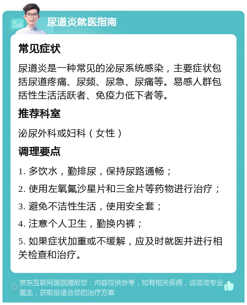 尿道炎就医指南 常见症状 尿道炎是一种常见的泌尿系统感染，主要症状包括尿道疼痛、尿频、尿急、尿痛等。易感人群包括性生活活跃者、免疫力低下者等。 推荐科室 泌尿外科或妇科（女性） 调理要点 1. 多饮水，勤排尿，保持尿路通畅； 2. 使用左氧氟沙星片和三金片等药物进行治疗； 3. 避免不洁性生活，使用安全套； 4. 注意个人卫生，勤换内裤； 5. 如果症状加重或不缓解，应及时就医并进行相关检查和治疗。