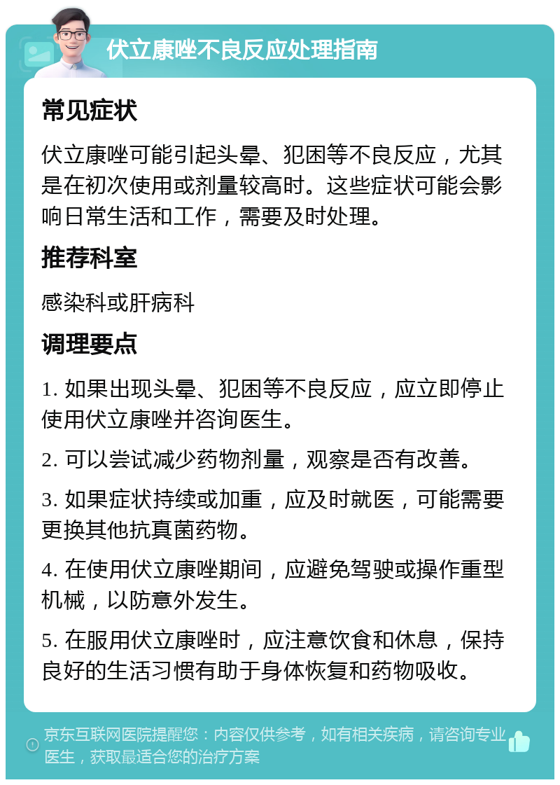 伏立康唑不良反应处理指南 常见症状 伏立康唑可能引起头晕、犯困等不良反应，尤其是在初次使用或剂量较高时。这些症状可能会影响日常生活和工作，需要及时处理。 推荐科室 感染科或肝病科 调理要点 1. 如果出现头晕、犯困等不良反应，应立即停止使用伏立康唑并咨询医生。 2. 可以尝试减少药物剂量，观察是否有改善。 3. 如果症状持续或加重，应及时就医，可能需要更换其他抗真菌药物。 4. 在使用伏立康唑期间，应避免驾驶或操作重型机械，以防意外发生。 5. 在服用伏立康唑时，应注意饮食和休息，保持良好的生活习惯有助于身体恢复和药物吸收。