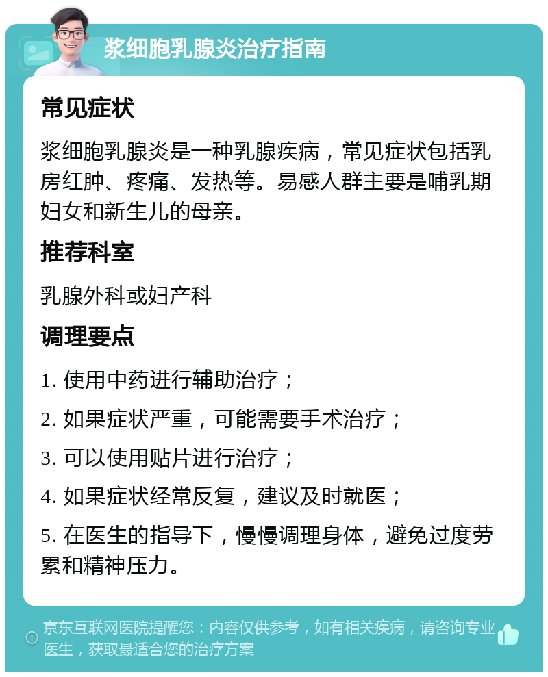 浆细胞乳腺炎治疗指南 常见症状 浆细胞乳腺炎是一种乳腺疾病，常见症状包括乳房红肿、疼痛、发热等。易感人群主要是哺乳期妇女和新生儿的母亲。 推荐科室 乳腺外科或妇产科 调理要点 1. 使用中药进行辅助治疗； 2. 如果症状严重，可能需要手术治疗； 3. 可以使用贴片进行治疗； 4. 如果症状经常反复，建议及时就医； 5. 在医生的指导下，慢慢调理身体，避免过度劳累和精神压力。