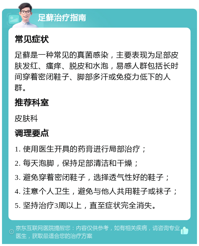 足藓治疗指南 常见症状 足藓是一种常见的真菌感染，主要表现为足部皮肤发红、瘙痒、脱皮和水泡，易感人群包括长时间穿着密闭鞋子、脚部多汗或免疫力低下的人群。 推荐科室 皮肤科 调理要点 1. 使用医生开具的药膏进行局部治疗； 2. 每天泡脚，保持足部清洁和干燥； 3. 避免穿着密闭鞋子，选择透气性好的鞋子； 4. 注意个人卫生，避免与他人共用鞋子或袜子； 5. 坚持治疗3周以上，直至症状完全消失。