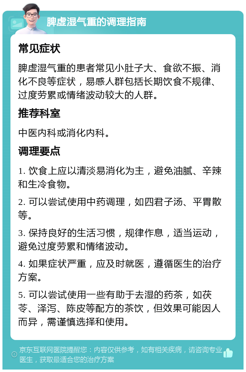 脾虚湿气重的调理指南 常见症状 脾虚湿气重的患者常见小肚子大、食欲不振、消化不良等症状，易感人群包括长期饮食不规律、过度劳累或情绪波动较大的人群。 推荐科室 中医内科或消化内科。 调理要点 1. 饮食上应以清淡易消化为主，避免油腻、辛辣和生冷食物。 2. 可以尝试使用中药调理，如四君子汤、平胃散等。 3. 保持良好的生活习惯，规律作息，适当运动，避免过度劳累和情绪波动。 4. 如果症状严重，应及时就医，遵循医生的治疗方案。 5. 可以尝试使用一些有助于去湿的药茶，如茯苓、泽泻、陈皮等配方的茶饮，但效果可能因人而异，需谨慎选择和使用。