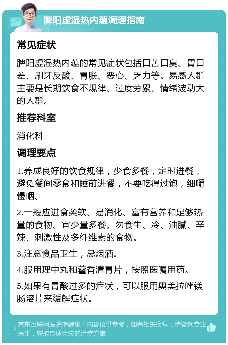 脾阳虚湿热内蕴调理指南 常见症状 脾阳虚湿热内蕴的常见症状包括口苦口臭、胃口差、刷牙反酸、胃胀、恶心、乏力等。易感人群主要是长期饮食不规律、过度劳累、情绪波动大的人群。 推荐科室 消化科 调理要点 1.养成良好的饮食规律，少食多餐，定时进餐，避免餐间零食和睡前进餐，不要吃得过饱，细嚼慢咽。 2.一般应进食柔软、易消化、富有营养和足够热量的食物。宜少量多餐。勿食生、冷、油腻、辛辣、刺激性及多纤维素的食物。 3.注意食品卫生，忌烟酒。 4.服用理中丸和藿香清胃片，按照医嘱用药。 5.如果有胃酸过多的症状，可以服用奥美拉唑镁肠溶片来缓解症状。