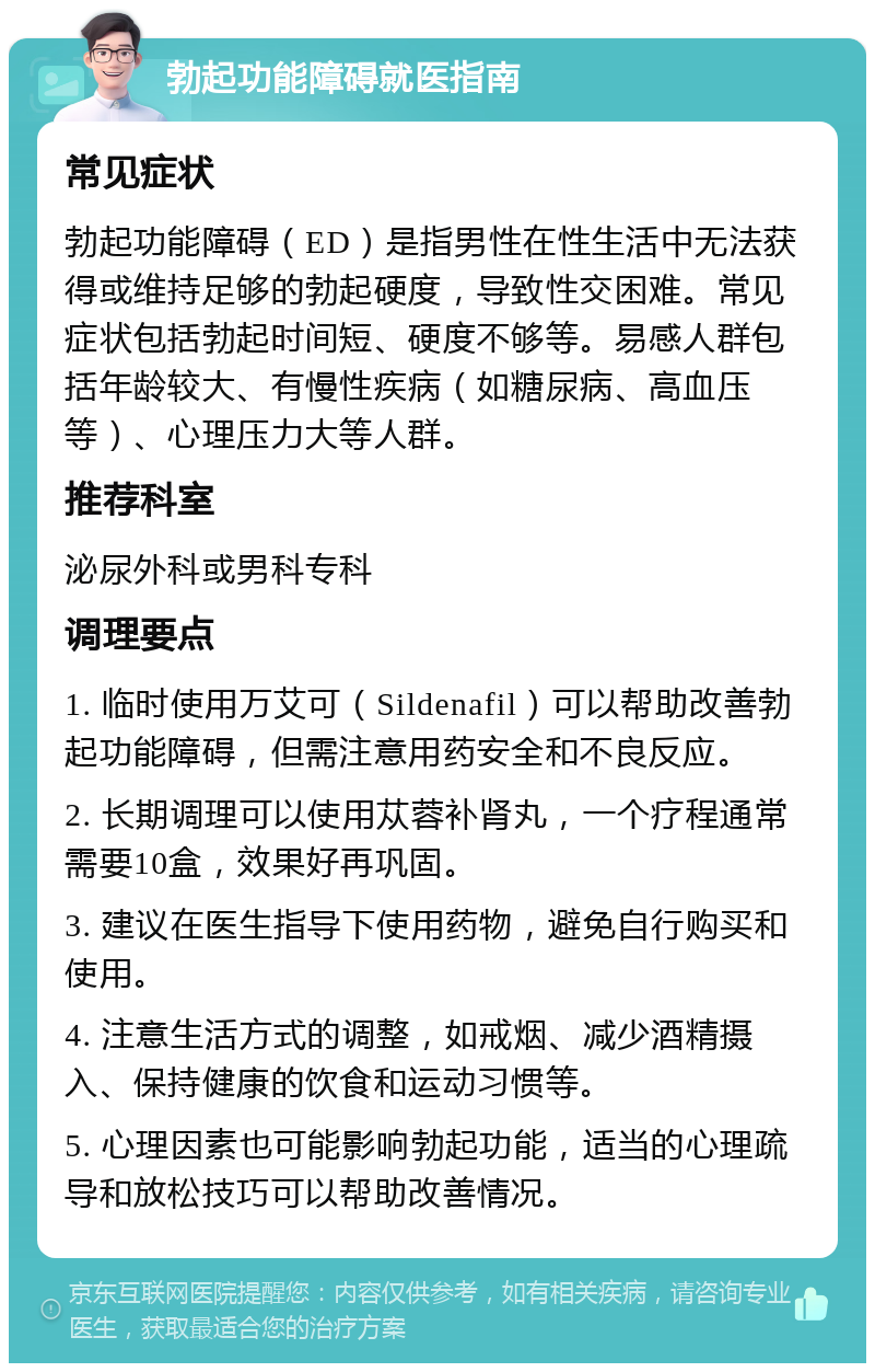 勃起功能障碍就医指南 常见症状 勃起功能障碍（ED）是指男性在性生活中无法获得或维持足够的勃起硬度，导致性交困难。常见症状包括勃起时间短、硬度不够等。易感人群包括年龄较大、有慢性疾病（如糖尿病、高血压等）、心理压力大等人群。 推荐科室 泌尿外科或男科专科 调理要点 1. 临时使用万艾可（Sildenafil）可以帮助改善勃起功能障碍，但需注意用药安全和不良反应。 2. 长期调理可以使用苁蓉补肾丸，一个疗程通常需要10盒，效果好再巩固。 3. 建议在医生指导下使用药物，避免自行购买和使用。 4. 注意生活方式的调整，如戒烟、减少酒精摄入、保持健康的饮食和运动习惯等。 5. 心理因素也可能影响勃起功能，适当的心理疏导和放松技巧可以帮助改善情况。