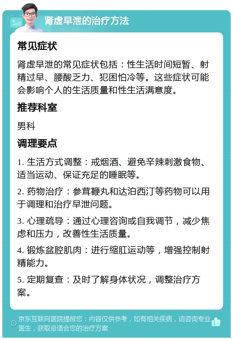 肾虚早泄的治疗方法 常见症状 肾虚早泄的常见症状包括：性生活时间短暂、射精过早、腰酸乏力、犯困怕冷等。这些症状可能会影响个人的生活质量和性生活满意度。 推荐科室 男科 调理要点 1. 生活方式调整：戒烟酒、避免辛辣刺激食物、适当运动、保证充足的睡眠等。 2. 药物治疗：参茸鞭丸和达泊西汀等药物可以用于调理和治疗早泄问题。 3. 心理疏导：通过心理咨询或自我调节，减少焦虑和压力，改善性生活质量。 4. 锻炼盆腔肌肉：进行缩肛运动等，增强控制射精能力。 5. 定期复查：及时了解身体状况，调整治疗方案。